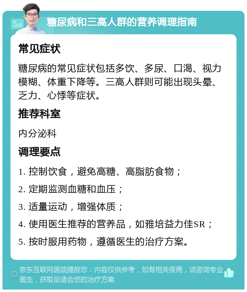 糖尿病和三高人群的营养调理指南 常见症状 糖尿病的常见症状包括多饮、多尿、口渴、视力模糊、体重下降等。三高人群则可能出现头晕、乏力、心悸等症状。 推荐科室 内分泌科 调理要点 1. 控制饮食，避免高糖、高脂肪食物； 2. 定期监测血糖和血压； 3. 适量运动，增强体质； 4. 使用医生推荐的营养品，如雅培益力佳SR； 5. 按时服用药物，遵循医生的治疗方案。