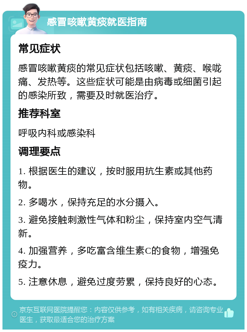 感冒咳嗽黄痰就医指南 常见症状 感冒咳嗽黄痰的常见症状包括咳嗽、黄痰、喉咙痛、发热等。这些症状可能是由病毒或细菌引起的感染所致，需要及时就医治疗。 推荐科室 呼吸内科或感染科 调理要点 1. 根据医生的建议，按时服用抗生素或其他药物。 2. 多喝水，保持充足的水分摄入。 3. 避免接触刺激性气体和粉尘，保持室内空气清新。 4. 加强营养，多吃富含维生素C的食物，增强免疫力。 5. 注意休息，避免过度劳累，保持良好的心态。