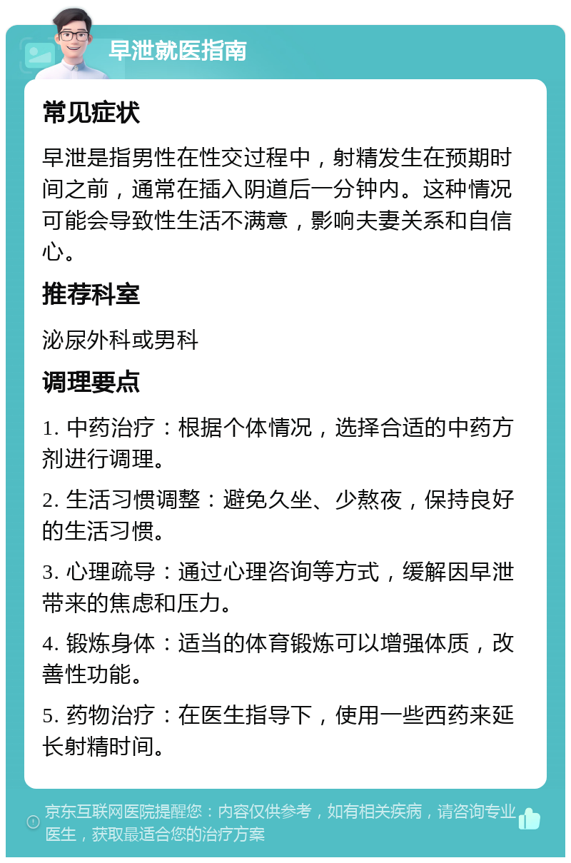 早泄就医指南 常见症状 早泄是指男性在性交过程中，射精发生在预期时间之前，通常在插入阴道后一分钟内。这种情况可能会导致性生活不满意，影响夫妻关系和自信心。 推荐科室 泌尿外科或男科 调理要点 1. 中药治疗：根据个体情况，选择合适的中药方剂进行调理。 2. 生活习惯调整：避免久坐、少熬夜，保持良好的生活习惯。 3. 心理疏导：通过心理咨询等方式，缓解因早泄带来的焦虑和压力。 4. 锻炼身体：适当的体育锻炼可以增强体质，改善性功能。 5. 药物治疗：在医生指导下，使用一些西药来延长射精时间。