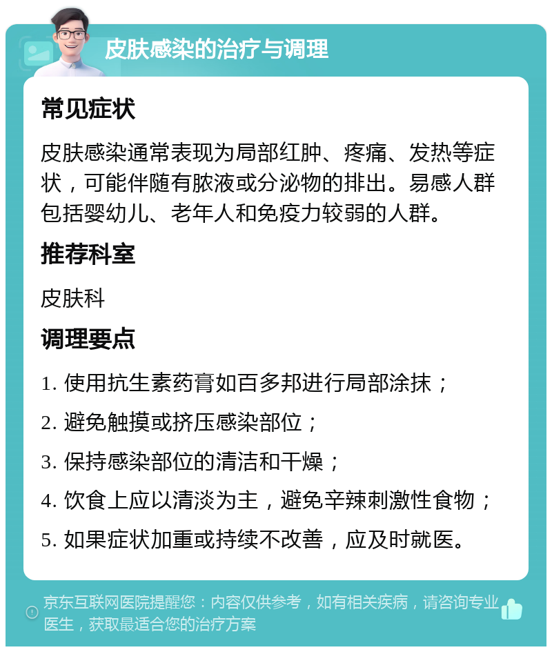 皮肤感染的治疗与调理 常见症状 皮肤感染通常表现为局部红肿、疼痛、发热等症状，可能伴随有脓液或分泌物的排出。易感人群包括婴幼儿、老年人和免疫力较弱的人群。 推荐科室 皮肤科 调理要点 1. 使用抗生素药膏如百多邦进行局部涂抹； 2. 避免触摸或挤压感染部位； 3. 保持感染部位的清洁和干燥； 4. 饮食上应以清淡为主，避免辛辣刺激性食物； 5. 如果症状加重或持续不改善，应及时就医。