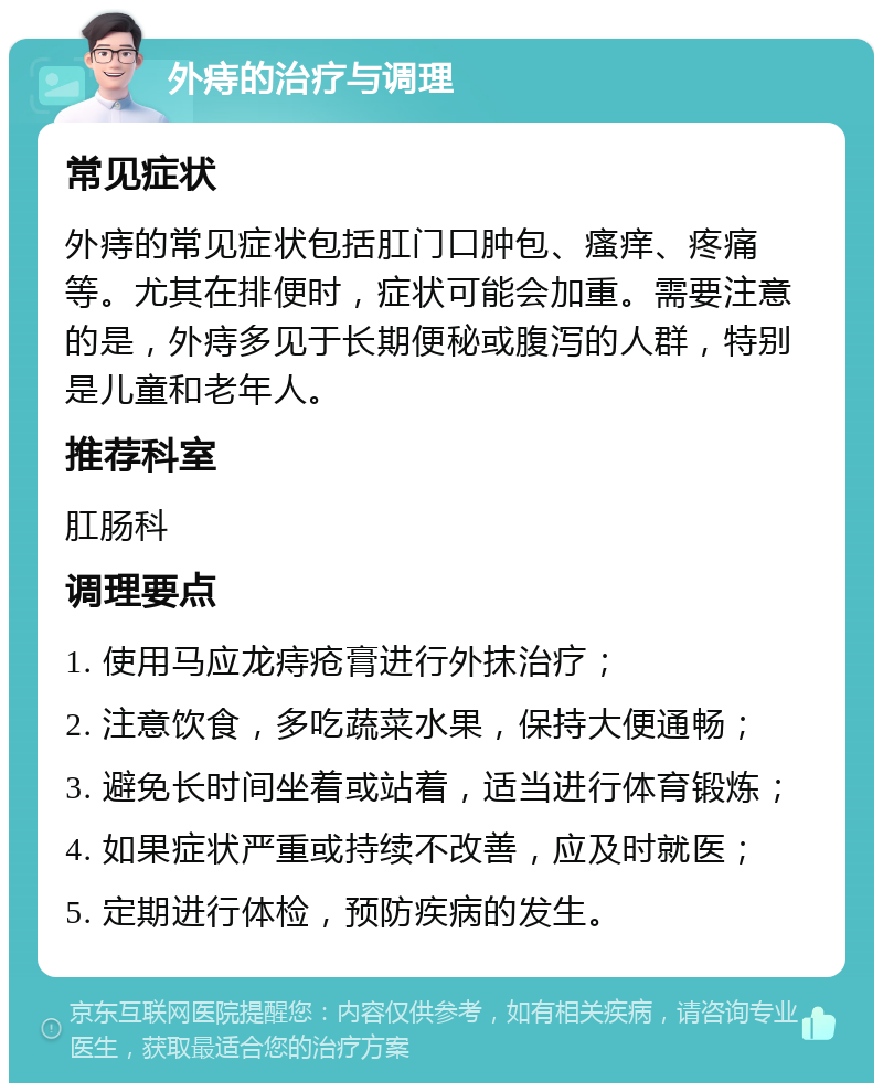 外痔的治疗与调理 常见症状 外痔的常见症状包括肛门口肿包、瘙痒、疼痛等。尤其在排便时，症状可能会加重。需要注意的是，外痔多见于长期便秘或腹泻的人群，特别是儿童和老年人。 推荐科室 肛肠科 调理要点 1. 使用马应龙痔疮膏进行外抹治疗； 2. 注意饮食，多吃蔬菜水果，保持大便通畅； 3. 避免长时间坐着或站着，适当进行体育锻炼； 4. 如果症状严重或持续不改善，应及时就医； 5. 定期进行体检，预防疾病的发生。