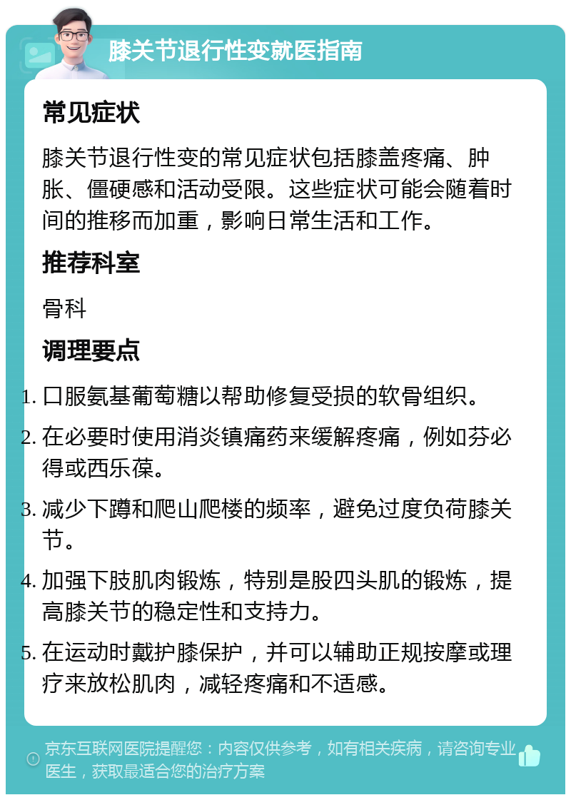 膝关节退行性变就医指南 常见症状 膝关节退行性变的常见症状包括膝盖疼痛、肿胀、僵硬感和活动受限。这些症状可能会随着时间的推移而加重，影响日常生活和工作。 推荐科室 骨科 调理要点 口服氨基葡萄糖以帮助修复受损的软骨组织。 在必要时使用消炎镇痛药来缓解疼痛，例如芬必得或西乐葆。 减少下蹲和爬山爬楼的频率，避免过度负荷膝关节。 加强下肢肌肉锻炼，特别是股四头肌的锻炼，提高膝关节的稳定性和支持力。 在运动时戴护膝保护，并可以辅助正规按摩或理疗来放松肌肉，减轻疼痛和不适感。