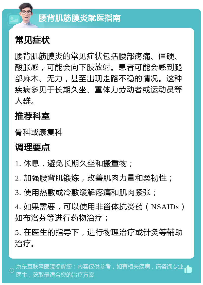 腰背肌筋膜炎就医指南 常见症状 腰背肌筋膜炎的常见症状包括腰部疼痛、僵硬、酸胀感，可能会向下肢放射。患者可能会感到腿部麻木、无力，甚至出现走路不稳的情况。这种疾病多见于长期久坐、重体力劳动者或运动员等人群。 推荐科室 骨科或康复科 调理要点 1. 休息，避免长期久坐和搬重物； 2. 加强腰背肌锻炼，改善肌肉力量和柔韧性； 3. 使用热敷或冷敷缓解疼痛和肌肉紧张； 4. 如果需要，可以使用非甾体抗炎药（NSAIDs）如布洛芬等进行药物治疗； 5. 在医生的指导下，进行物理治疗或针灸等辅助治疗。