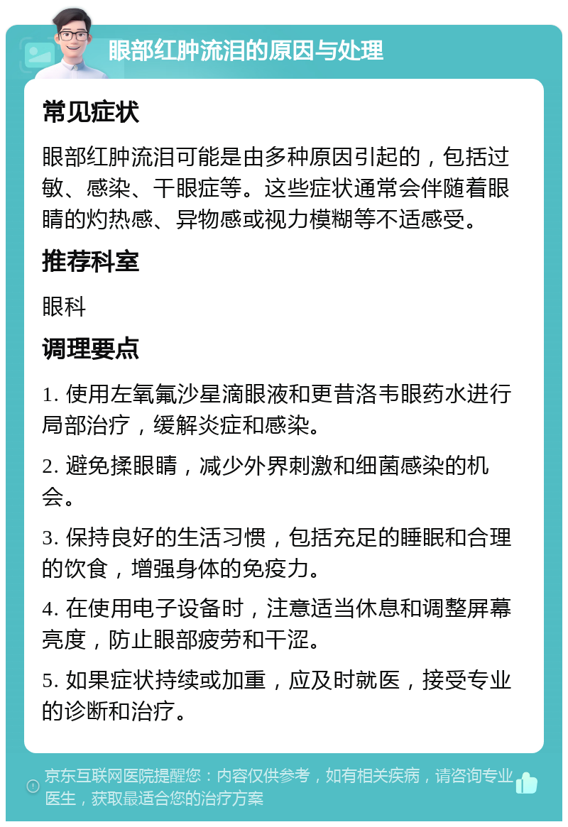 眼部红肿流泪的原因与处理 常见症状 眼部红肿流泪可能是由多种原因引起的，包括过敏、感染、干眼症等。这些症状通常会伴随着眼睛的灼热感、异物感或视力模糊等不适感受。 推荐科室 眼科 调理要点 1. 使用左氧氟沙星滴眼液和更昔洛韦眼药水进行局部治疗，缓解炎症和感染。 2. 避免揉眼睛，减少外界刺激和细菌感染的机会。 3. 保持良好的生活习惯，包括充足的睡眠和合理的饮食，增强身体的免疫力。 4. 在使用电子设备时，注意适当休息和调整屏幕亮度，防止眼部疲劳和干涩。 5. 如果症状持续或加重，应及时就医，接受专业的诊断和治疗。