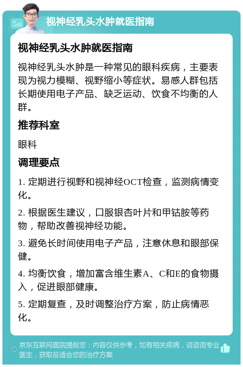 视神经乳头水肿就医指南 视神经乳头水肿就医指南 视神经乳头水肿是一种常见的眼科疾病，主要表现为视力模糊、视野缩小等症状。易感人群包括长期使用电子产品、缺乏运动、饮食不均衡的人群。 推荐科室 眼科 调理要点 1. 定期进行视野和视神经OCT检查，监测病情变化。 2. 根据医生建议，口服银杏叶片和甲钴胺等药物，帮助改善视神经功能。 3. 避免长时间使用电子产品，注意休息和眼部保健。 4. 均衡饮食，增加富含维生素A、C和E的食物摄入，促进眼部健康。 5. 定期复查，及时调整治疗方案，防止病情恶化。