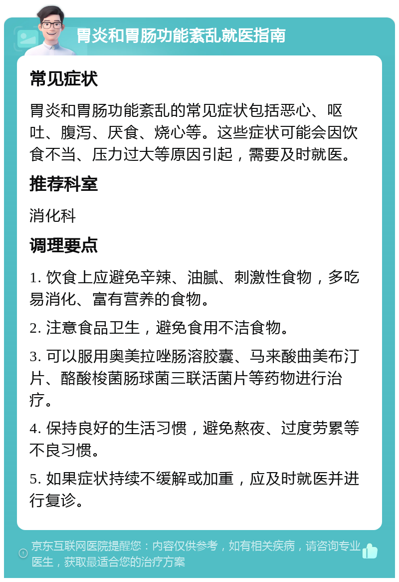 胃炎和胃肠功能紊乱就医指南 常见症状 胃炎和胃肠功能紊乱的常见症状包括恶心、呕吐、腹泻、厌食、烧心等。这些症状可能会因饮食不当、压力过大等原因引起，需要及时就医。 推荐科室 消化科 调理要点 1. 饮食上应避免辛辣、油腻、刺激性食物，多吃易消化、富有营养的食物。 2. 注意食品卫生，避免食用不洁食物。 3. 可以服用奥美拉唑肠溶胶囊、马来酸曲美布汀片、酪酸梭菌肠球菌三联活菌片等药物进行治疗。 4. 保持良好的生活习惯，避免熬夜、过度劳累等不良习惯。 5. 如果症状持续不缓解或加重，应及时就医并进行复诊。