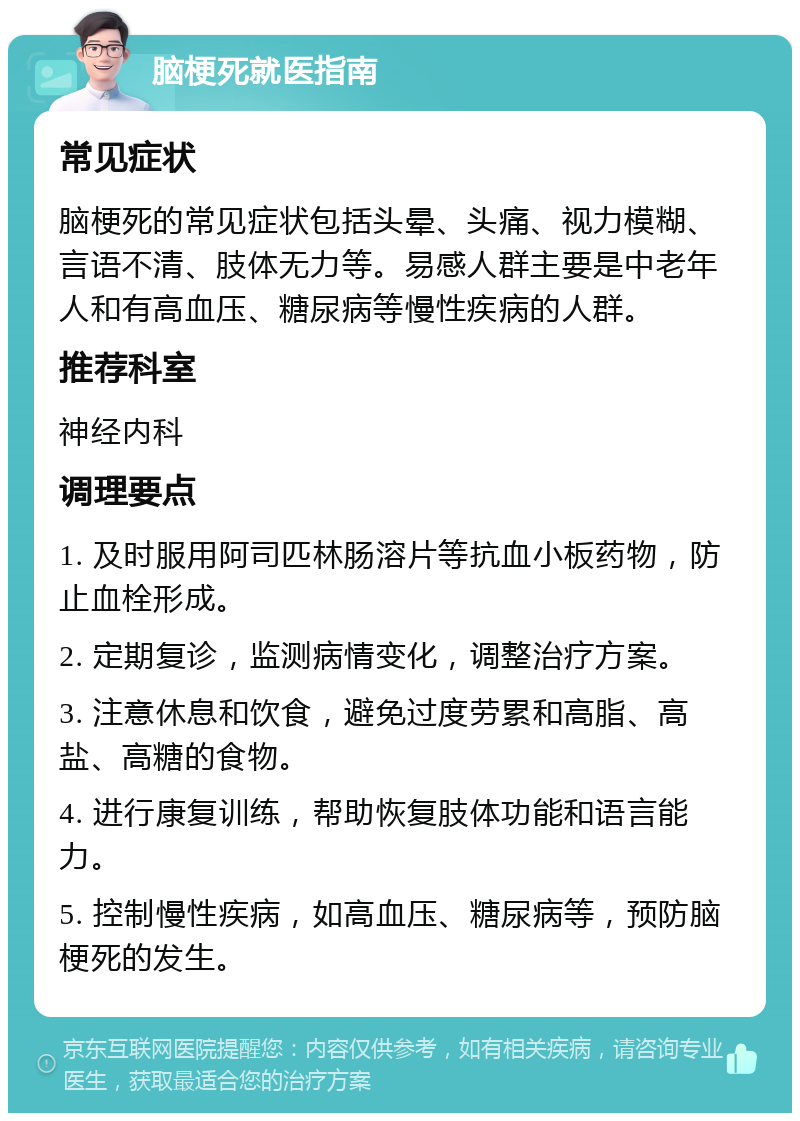 脑梗死就医指南 常见症状 脑梗死的常见症状包括头晕、头痛、视力模糊、言语不清、肢体无力等。易感人群主要是中老年人和有高血压、糖尿病等慢性疾病的人群。 推荐科室 神经内科 调理要点 1. 及时服用阿司匹林肠溶片等抗血小板药物，防止血栓形成。 2. 定期复诊，监测病情变化，调整治疗方案。 3. 注意休息和饮食，避免过度劳累和高脂、高盐、高糖的食物。 4. 进行康复训练，帮助恢复肢体功能和语言能力。 5. 控制慢性疾病，如高血压、糖尿病等，预防脑梗死的发生。