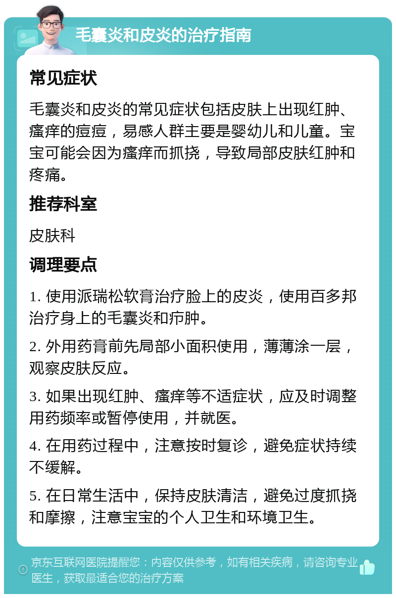 毛囊炎和皮炎的治疗指南 常见症状 毛囊炎和皮炎的常见症状包括皮肤上出现红肿、瘙痒的痘痘，易感人群主要是婴幼儿和儿童。宝宝可能会因为瘙痒而抓挠，导致局部皮肤红肿和疼痛。 推荐科室 皮肤科 调理要点 1. 使用派瑞松软膏治疗脸上的皮炎，使用百多邦治疗身上的毛囊炎和疖肿。 2. 外用药膏前先局部小面积使用，薄薄涂一层，观察皮肤反应。 3. 如果出现红肿、瘙痒等不适症状，应及时调整用药频率或暂停使用，并就医。 4. 在用药过程中，注意按时复诊，避免症状持续不缓解。 5. 在日常生活中，保持皮肤清洁，避免过度抓挠和摩擦，注意宝宝的个人卫生和环境卫生。