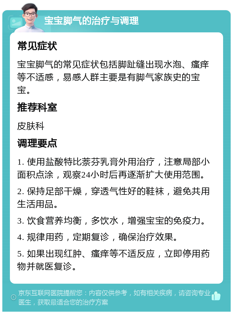 宝宝脚气的治疗与调理 常见症状 宝宝脚气的常见症状包括脚趾缝出现水泡、瘙痒等不适感，易感人群主要是有脚气家族史的宝宝。 推荐科室 皮肤科 调理要点 1. 使用盐酸特比萘芬乳膏外用治疗，注意局部小面积点涂，观察24小时后再逐渐扩大使用范围。 2. 保持足部干燥，穿透气性好的鞋袜，避免共用生活用品。 3. 饮食营养均衡，多饮水，增强宝宝的免疫力。 4. 规律用药，定期复诊，确保治疗效果。 5. 如果出现红肿、瘙痒等不适反应，立即停用药物并就医复诊。