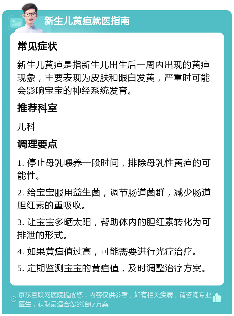 新生儿黄疸就医指南 常见症状 新生儿黄疸是指新生儿出生后一周内出现的黄疸现象，主要表现为皮肤和眼白发黄，严重时可能会影响宝宝的神经系统发育。 推荐科室 儿科 调理要点 1. 停止母乳喂养一段时间，排除母乳性黄疸的可能性。 2. 给宝宝服用益生菌，调节肠道菌群，减少肠道胆红素的重吸收。 3. 让宝宝多晒太阳，帮助体内的胆红素转化为可排泄的形式。 4. 如果黄疸值过高，可能需要进行光疗治疗。 5. 定期监测宝宝的黄疸值，及时调整治疗方案。