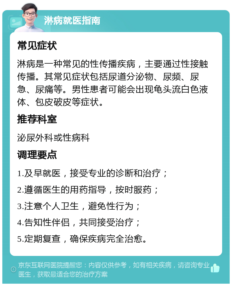 淋病就医指南 常见症状 淋病是一种常见的性传播疾病，主要通过性接触传播。其常见症状包括尿道分泌物、尿频、尿急、尿痛等。男性患者可能会出现龟头流白色液体、包皮破皮等症状。 推荐科室 泌尿外科或性病科 调理要点 1.及早就医，接受专业的诊断和治疗； 2.遵循医生的用药指导，按时服药； 3.注意个人卫生，避免性行为； 4.告知性伴侣，共同接受治疗； 5.定期复查，确保疾病完全治愈。