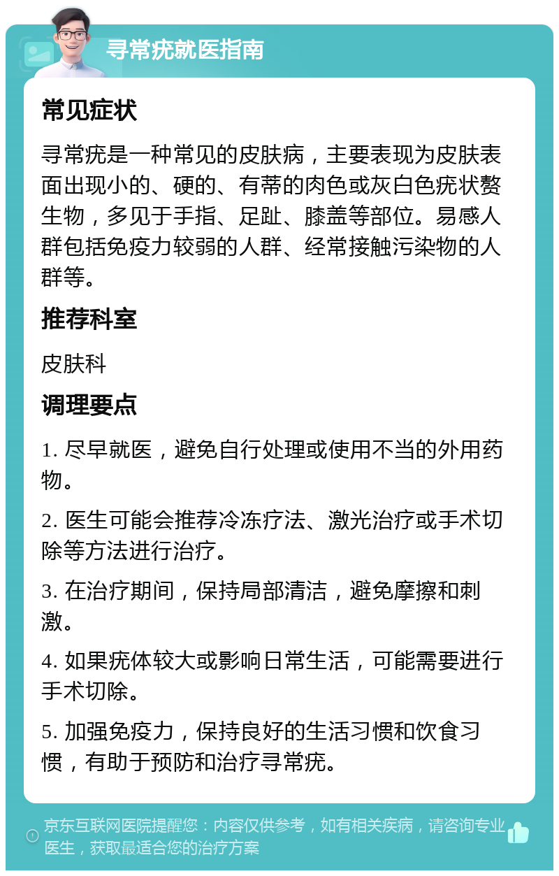 寻常疣就医指南 常见症状 寻常疣是一种常见的皮肤病，主要表现为皮肤表面出现小的、硬的、有蒂的肉色或灰白色疣状赘生物，多见于手指、足趾、膝盖等部位。易感人群包括免疫力较弱的人群、经常接触污染物的人群等。 推荐科室 皮肤科 调理要点 1. 尽早就医，避免自行处理或使用不当的外用药物。 2. 医生可能会推荐冷冻疗法、激光治疗或手术切除等方法进行治疗。 3. 在治疗期间，保持局部清洁，避免摩擦和刺激。 4. 如果疣体较大或影响日常生活，可能需要进行手术切除。 5. 加强免疫力，保持良好的生活习惯和饮食习惯，有助于预防和治疗寻常疣。