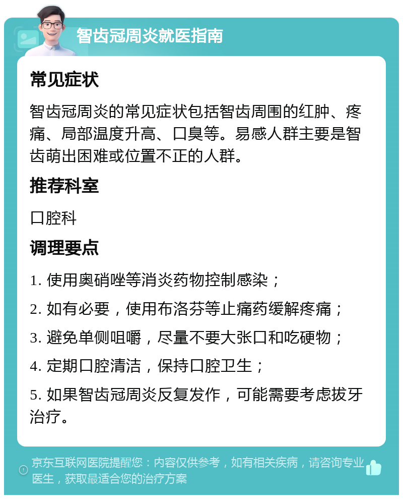 智齿冠周炎就医指南 常见症状 智齿冠周炎的常见症状包括智齿周围的红肿、疼痛、局部温度升高、口臭等。易感人群主要是智齿萌出困难或位置不正的人群。 推荐科室 口腔科 调理要点 1. 使用奥硝唑等消炎药物控制感染； 2. 如有必要，使用布洛芬等止痛药缓解疼痛； 3. 避免单侧咀嚼，尽量不要大张口和吃硬物； 4. 定期口腔清洁，保持口腔卫生； 5. 如果智齿冠周炎反复发作，可能需要考虑拔牙治疗。