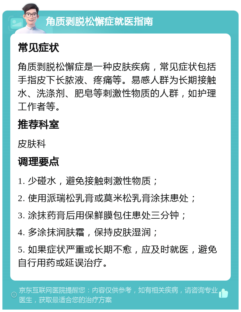 角质剥脱松懈症就医指南 常见症状 角质剥脱松懈症是一种皮肤疾病，常见症状包括手指皮下长脓液、疼痛等。易感人群为长期接触水、洗涤剂、肥皂等刺激性物质的人群，如护理工作者等。 推荐科室 皮肤科 调理要点 1. 少碰水，避免接触刺激性物质； 2. 使用派瑞松乳膏或莫米松乳膏涂抹患处； 3. 涂抹药膏后用保鲜膜包住患处三分钟； 4. 多涂抹润肤霜，保持皮肤湿润； 5. 如果症状严重或长期不愈，应及时就医，避免自行用药或延误治疗。