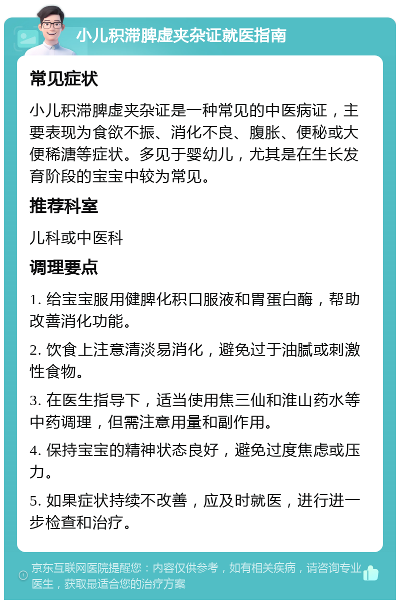 小儿积滞脾虚夹杂证就医指南 常见症状 小儿积滞脾虚夹杂证是一种常见的中医病证，主要表现为食欲不振、消化不良、腹胀、便秘或大便稀溏等症状。多见于婴幼儿，尤其是在生长发育阶段的宝宝中较为常见。 推荐科室 儿科或中医科 调理要点 1. 给宝宝服用健脾化积口服液和胃蛋白酶，帮助改善消化功能。 2. 饮食上注意清淡易消化，避免过于油腻或刺激性食物。 3. 在医生指导下，适当使用焦三仙和淮山药水等中药调理，但需注意用量和副作用。 4. 保持宝宝的精神状态良好，避免过度焦虑或压力。 5. 如果症状持续不改善，应及时就医，进行进一步检查和治疗。