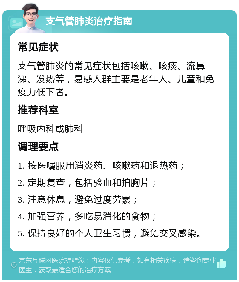 支气管肺炎治疗指南 常见症状 支气管肺炎的常见症状包括咳嗽、咳痰、流鼻涕、发热等，易感人群主要是老年人、儿童和免疫力低下者。 推荐科室 呼吸内科或肺科 调理要点 1. 按医嘱服用消炎药、咳嗽药和退热药； 2. 定期复查，包括验血和拍胸片； 3. 注意休息，避免过度劳累； 4. 加强营养，多吃易消化的食物； 5. 保持良好的个人卫生习惯，避免交叉感染。