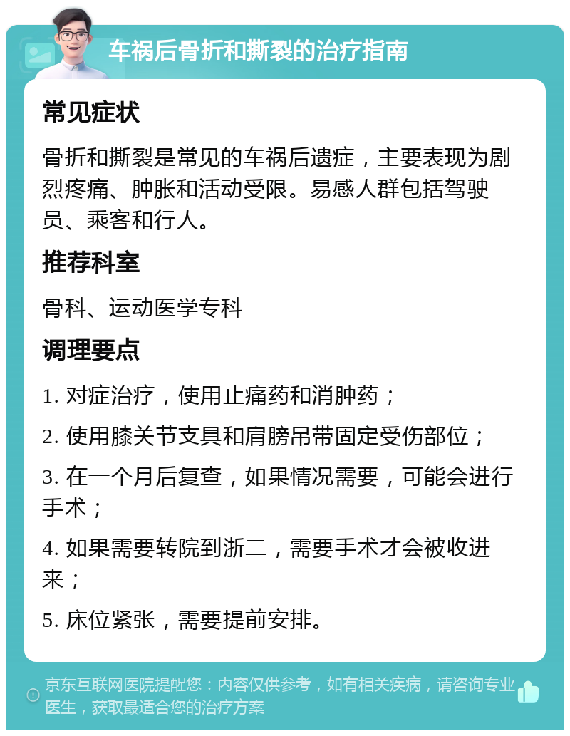 车祸后骨折和撕裂的治疗指南 常见症状 骨折和撕裂是常见的车祸后遗症，主要表现为剧烈疼痛、肿胀和活动受限。易感人群包括驾驶员、乘客和行人。 推荐科室 骨科、运动医学专科 调理要点 1. 对症治疗，使用止痛药和消肿药； 2. 使用膝关节支具和肩膀吊带固定受伤部位； 3. 在一个月后复查，如果情况需要，可能会进行手术； 4. 如果需要转院到浙二，需要手术才会被收进来； 5. 床位紧张，需要提前安排。