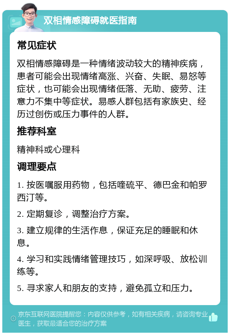 双相情感障碍就医指南 常见症状 双相情感障碍是一种情绪波动较大的精神疾病，患者可能会出现情绪高涨、兴奋、失眠、易怒等症状，也可能会出现情绪低落、无助、疲劳、注意力不集中等症状。易感人群包括有家族史、经历过创伤或压力事件的人群。 推荐科室 精神科或心理科 调理要点 1. 按医嘱服用药物，包括喹硫平、德巴金和帕罗西汀等。 2. 定期复诊，调整治疗方案。 3. 建立规律的生活作息，保证充足的睡眠和休息。 4. 学习和实践情绪管理技巧，如深呼吸、放松训练等。 5. 寻求家人和朋友的支持，避免孤立和压力。