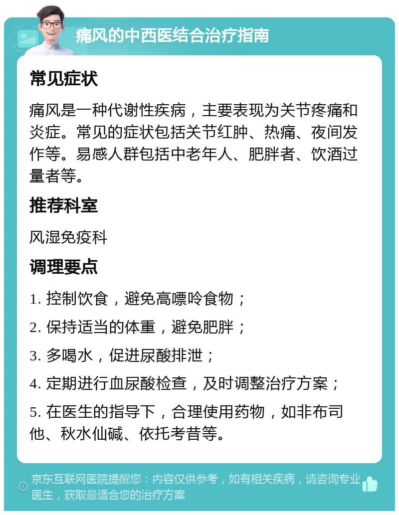 痛风的中西医结合治疗指南 常见症状 痛风是一种代谢性疾病，主要表现为关节疼痛和炎症。常见的症状包括关节红肿、热痛、夜间发作等。易感人群包括中老年人、肥胖者、饮酒过量者等。 推荐科室 风湿免疫科 调理要点 1. 控制饮食，避免高嘌呤食物； 2. 保持适当的体重，避免肥胖； 3. 多喝水，促进尿酸排泄； 4. 定期进行血尿酸检查，及时调整治疗方案； 5. 在医生的指导下，合理使用药物，如非布司他、秋水仙碱、依托考昔等。