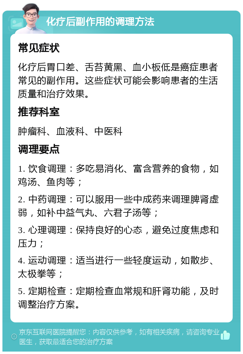 化疗后副作用的调理方法 常见症状 化疗后胃口差、舌苔黄黑、血小板低是癌症患者常见的副作用。这些症状可能会影响患者的生活质量和治疗效果。 推荐科室 肿瘤科、血液科、中医科 调理要点 1. 饮食调理：多吃易消化、富含营养的食物，如鸡汤、鱼肉等； 2. 中药调理：可以服用一些中成药来调理脾肾虚弱，如补中益气丸、六君子汤等； 3. 心理调理：保持良好的心态，避免过度焦虑和压力； 4. 运动调理：适当进行一些轻度运动，如散步、太极拳等； 5. 定期检查：定期检查血常规和肝肾功能，及时调整治疗方案。