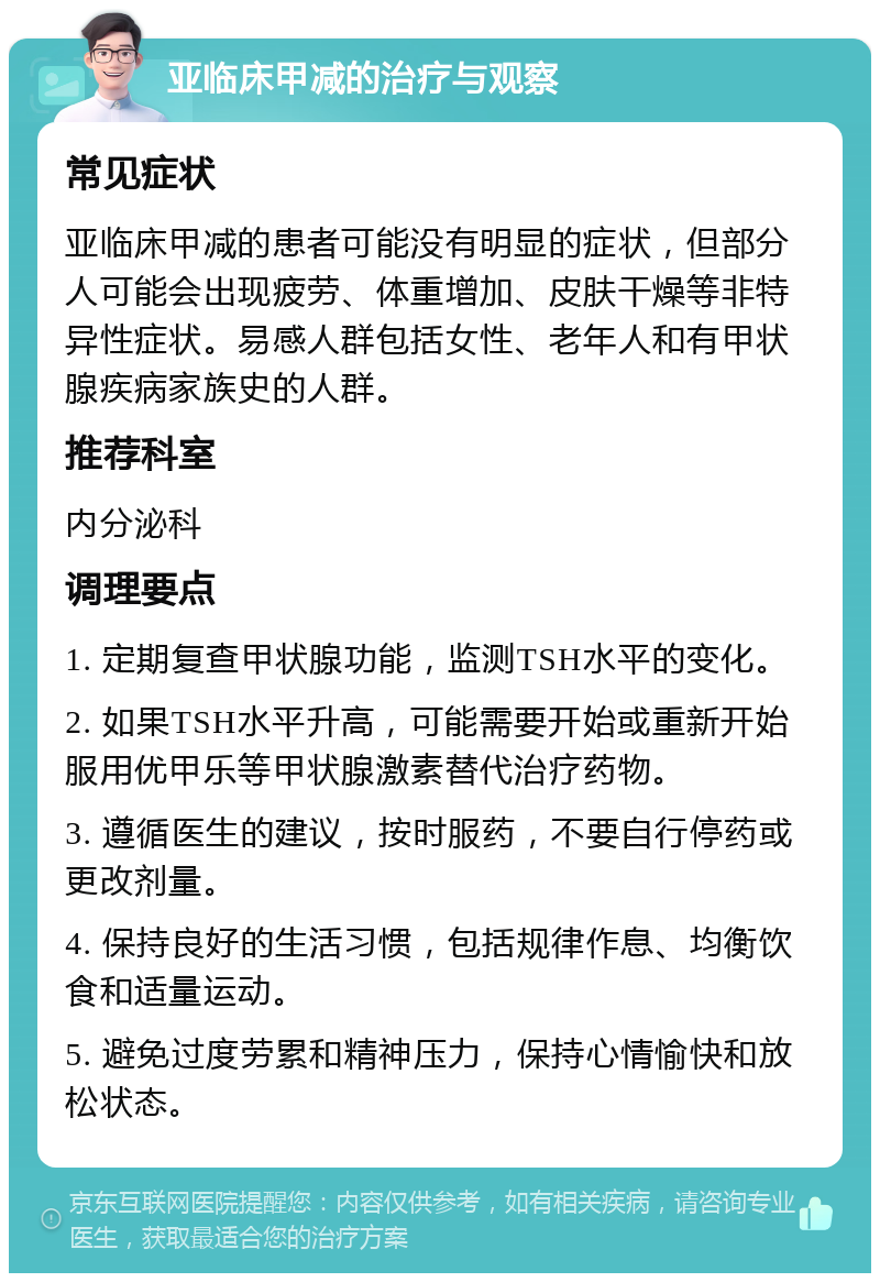 亚临床甲减的治疗与观察 常见症状 亚临床甲减的患者可能没有明显的症状，但部分人可能会出现疲劳、体重增加、皮肤干燥等非特异性症状。易感人群包括女性、老年人和有甲状腺疾病家族史的人群。 推荐科室 内分泌科 调理要点 1. 定期复查甲状腺功能，监测TSH水平的变化。 2. 如果TSH水平升高，可能需要开始或重新开始服用优甲乐等甲状腺激素替代治疗药物。 3. 遵循医生的建议，按时服药，不要自行停药或更改剂量。 4. 保持良好的生活习惯，包括规律作息、均衡饮食和适量运动。 5. 避免过度劳累和精神压力，保持心情愉快和放松状态。