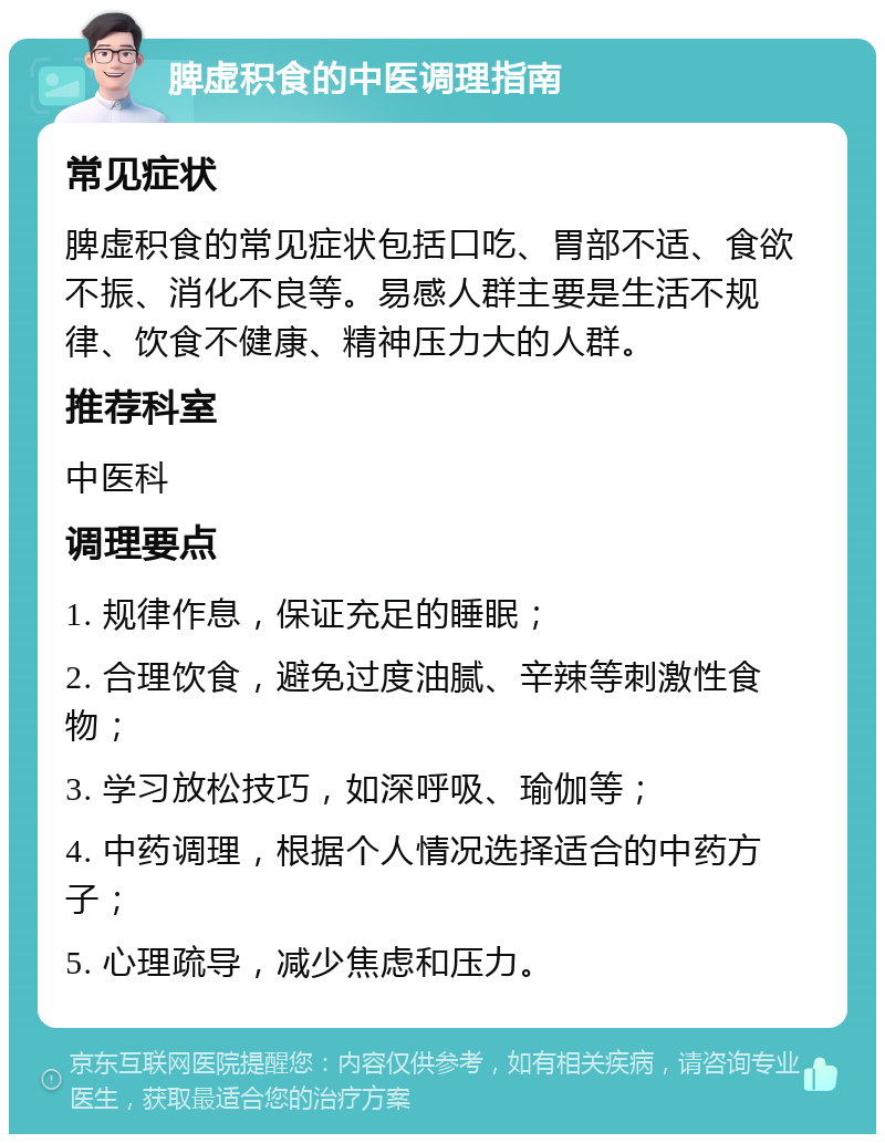 脾虚积食的中医调理指南 常见症状 脾虚积食的常见症状包括口吃、胃部不适、食欲不振、消化不良等。易感人群主要是生活不规律、饮食不健康、精神压力大的人群。 推荐科室 中医科 调理要点 1. 规律作息，保证充足的睡眠； 2. 合理饮食，避免过度油腻、辛辣等刺激性食物； 3. 学习放松技巧，如深呼吸、瑜伽等； 4. 中药调理，根据个人情况选择适合的中药方子； 5. 心理疏导，减少焦虑和压力。