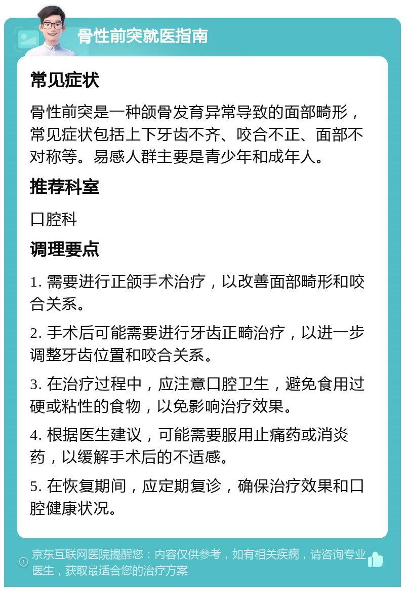 骨性前突就医指南 常见症状 骨性前突是一种颌骨发育异常导致的面部畸形，常见症状包括上下牙齿不齐、咬合不正、面部不对称等。易感人群主要是青少年和成年人。 推荐科室 口腔科 调理要点 1. 需要进行正颌手术治疗，以改善面部畸形和咬合关系。 2. 手术后可能需要进行牙齿正畸治疗，以进一步调整牙齿位置和咬合关系。 3. 在治疗过程中，应注意口腔卫生，避免食用过硬或粘性的食物，以免影响治疗效果。 4. 根据医生建议，可能需要服用止痛药或消炎药，以缓解手术后的不适感。 5. 在恢复期间，应定期复诊，确保治疗效果和口腔健康状况。