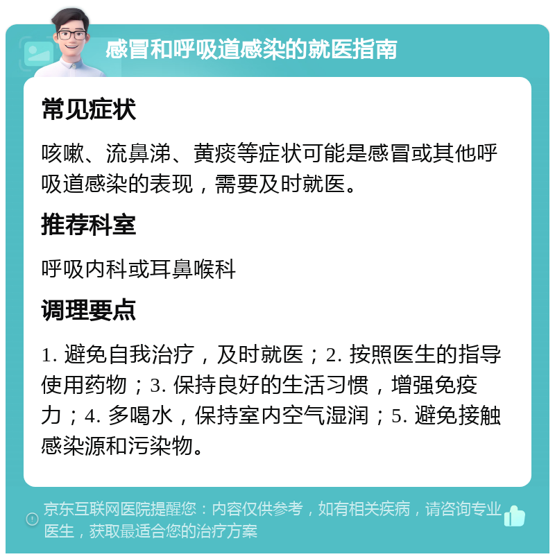 感冒和呼吸道感染的就医指南 常见症状 咳嗽、流鼻涕、黄痰等症状可能是感冒或其他呼吸道感染的表现，需要及时就医。 推荐科室 呼吸内科或耳鼻喉科 调理要点 1. 避免自我治疗，及时就医；2. 按照医生的指导使用药物；3. 保持良好的生活习惯，增强免疫力；4. 多喝水，保持室内空气湿润；5. 避免接触感染源和污染物。