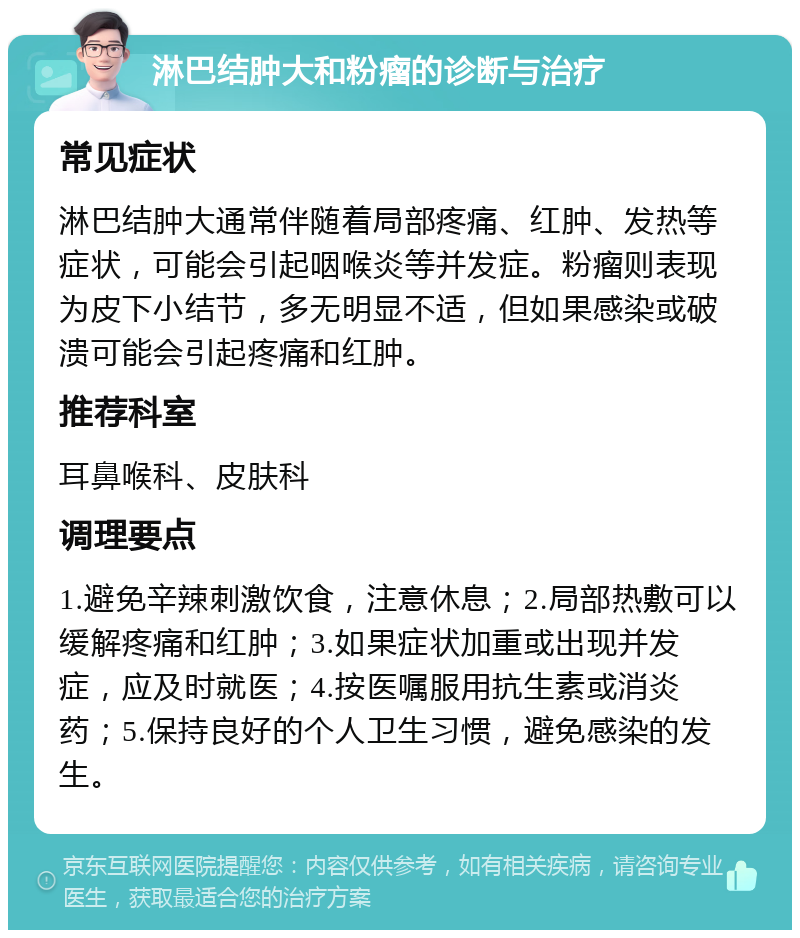 淋巴结肿大和粉瘤的诊断与治疗 常见症状 淋巴结肿大通常伴随着局部疼痛、红肿、发热等症状，可能会引起咽喉炎等并发症。粉瘤则表现为皮下小结节，多无明显不适，但如果感染或破溃可能会引起疼痛和红肿。 推荐科室 耳鼻喉科、皮肤科 调理要点 1.避免辛辣刺激饮食，注意休息；2.局部热敷可以缓解疼痛和红肿；3.如果症状加重或出现并发症，应及时就医；4.按医嘱服用抗生素或消炎药；5.保持良好的个人卫生习惯，避免感染的发生。