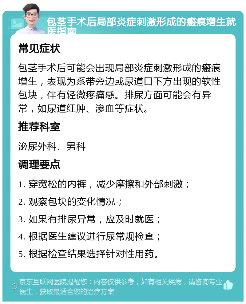 包茎手术后局部炎症刺激形成的瘢痕增生就医指南 常见症状 包茎手术后可能会出现局部炎症刺激形成的瘢痕增生，表现为系带旁边或尿道口下方出现的软性包块，伴有轻微疼痛感。排尿方面可能会有异常，如尿道红肿、渗血等症状。 推荐科室 泌尿外科、男科 调理要点 1. 穿宽松的内裤，减少摩擦和外部刺激； 2. 观察包块的变化情况； 3. 如果有排尿异常，应及时就医； 4. 根据医生建议进行尿常规检查； 5. 根据检查结果选择针对性用药。