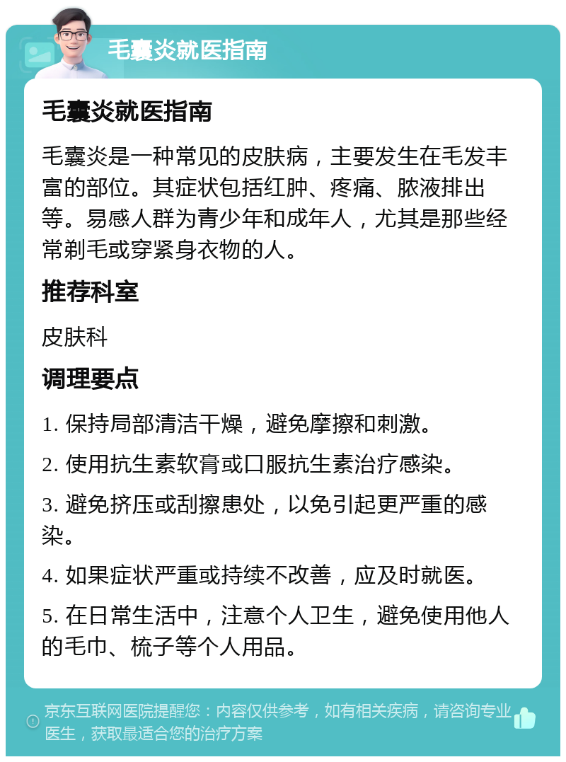 毛囊炎就医指南 毛囊炎就医指南 毛囊炎是一种常见的皮肤病，主要发生在毛发丰富的部位。其症状包括红肿、疼痛、脓液排出等。易感人群为青少年和成年人，尤其是那些经常剃毛或穿紧身衣物的人。 推荐科室 皮肤科 调理要点 1. 保持局部清洁干燥，避免摩擦和刺激。 2. 使用抗生素软膏或口服抗生素治疗感染。 3. 避免挤压或刮擦患处，以免引起更严重的感染。 4. 如果症状严重或持续不改善，应及时就医。 5. 在日常生活中，注意个人卫生，避免使用他人的毛巾、梳子等个人用品。