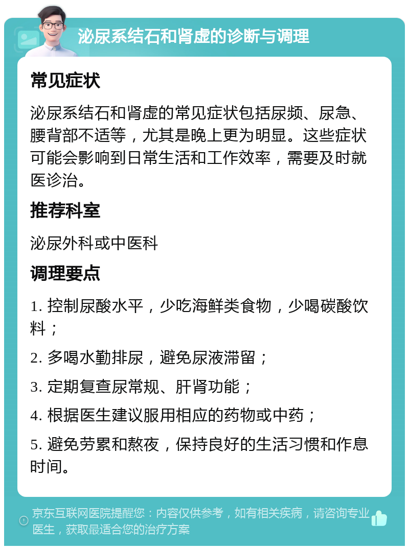 泌尿系结石和肾虚的诊断与调理 常见症状 泌尿系结石和肾虚的常见症状包括尿频、尿急、腰背部不适等，尤其是晚上更为明显。这些症状可能会影响到日常生活和工作效率，需要及时就医诊治。 推荐科室 泌尿外科或中医科 调理要点 1. 控制尿酸水平，少吃海鲜类食物，少喝碳酸饮料； 2. 多喝水勤排尿，避免尿液滞留； 3. 定期复查尿常规、肝肾功能； 4. 根据医生建议服用相应的药物或中药； 5. 避免劳累和熬夜，保持良好的生活习惯和作息时间。