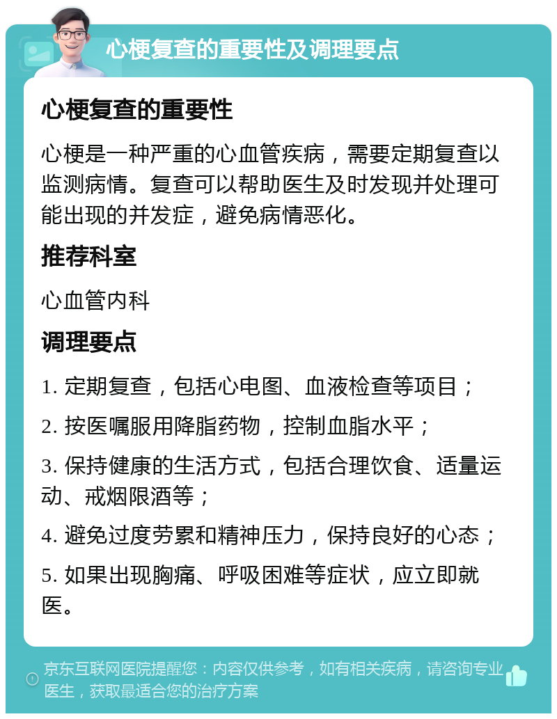 心梗复查的重要性及调理要点 心梗复查的重要性 心梗是一种严重的心血管疾病，需要定期复查以监测病情。复查可以帮助医生及时发现并处理可能出现的并发症，避免病情恶化。 推荐科室 心血管内科 调理要点 1. 定期复查，包括心电图、血液检查等项目； 2. 按医嘱服用降脂药物，控制血脂水平； 3. 保持健康的生活方式，包括合理饮食、适量运动、戒烟限酒等； 4. 避免过度劳累和精神压力，保持良好的心态； 5. 如果出现胸痛、呼吸困难等症状，应立即就医。