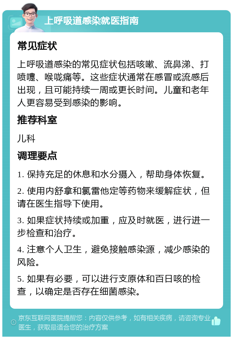 上呼吸道感染就医指南 常见症状 上呼吸道感染的常见症状包括咳嗽、流鼻涕、打喷嚏、喉咙痛等。这些症状通常在感冒或流感后出现，且可能持续一周或更长时间。儿童和老年人更容易受到感染的影响。 推荐科室 儿科 调理要点 1. 保持充足的休息和水分摄入，帮助身体恢复。 2. 使用内舒拿和氯雷他定等药物来缓解症状，但请在医生指导下使用。 3. 如果症状持续或加重，应及时就医，进行进一步检查和治疗。 4. 注意个人卫生，避免接触感染源，减少感染的风险。 5. 如果有必要，可以进行支原体和百日咳的检查，以确定是否存在细菌感染。