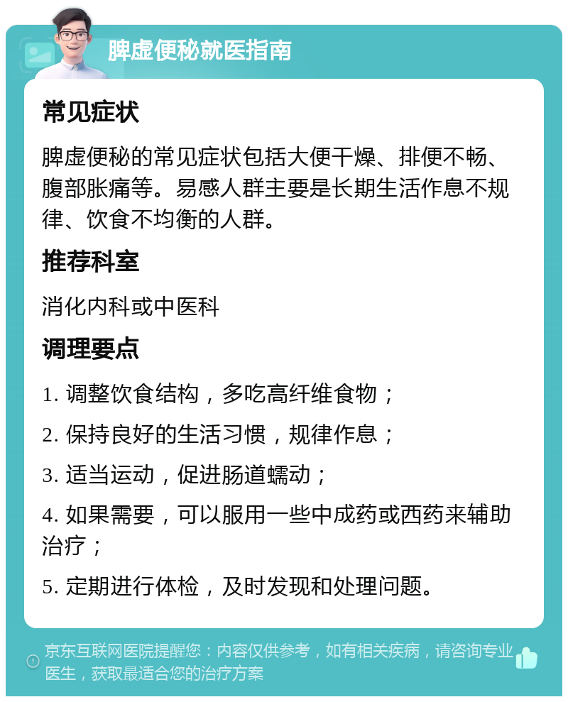 脾虚便秘就医指南 常见症状 脾虚便秘的常见症状包括大便干燥、排便不畅、腹部胀痛等。易感人群主要是长期生活作息不规律、饮食不均衡的人群。 推荐科室 消化内科或中医科 调理要点 1. 调整饮食结构，多吃高纤维食物； 2. 保持良好的生活习惯，规律作息； 3. 适当运动，促进肠道蠕动； 4. 如果需要，可以服用一些中成药或西药来辅助治疗； 5. 定期进行体检，及时发现和处理问题。