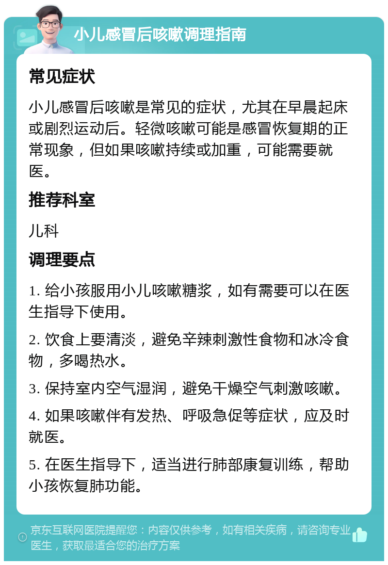 小儿感冒后咳嗽调理指南 常见症状 小儿感冒后咳嗽是常见的症状，尤其在早晨起床或剧烈运动后。轻微咳嗽可能是感冒恢复期的正常现象，但如果咳嗽持续或加重，可能需要就医。 推荐科室 儿科 调理要点 1. 给小孩服用小儿咳嗽糖浆，如有需要可以在医生指导下使用。 2. 饮食上要清淡，避免辛辣刺激性食物和冰冷食物，多喝热水。 3. 保持室内空气湿润，避免干燥空气刺激咳嗽。 4. 如果咳嗽伴有发热、呼吸急促等症状，应及时就医。 5. 在医生指导下，适当进行肺部康复训练，帮助小孩恢复肺功能。