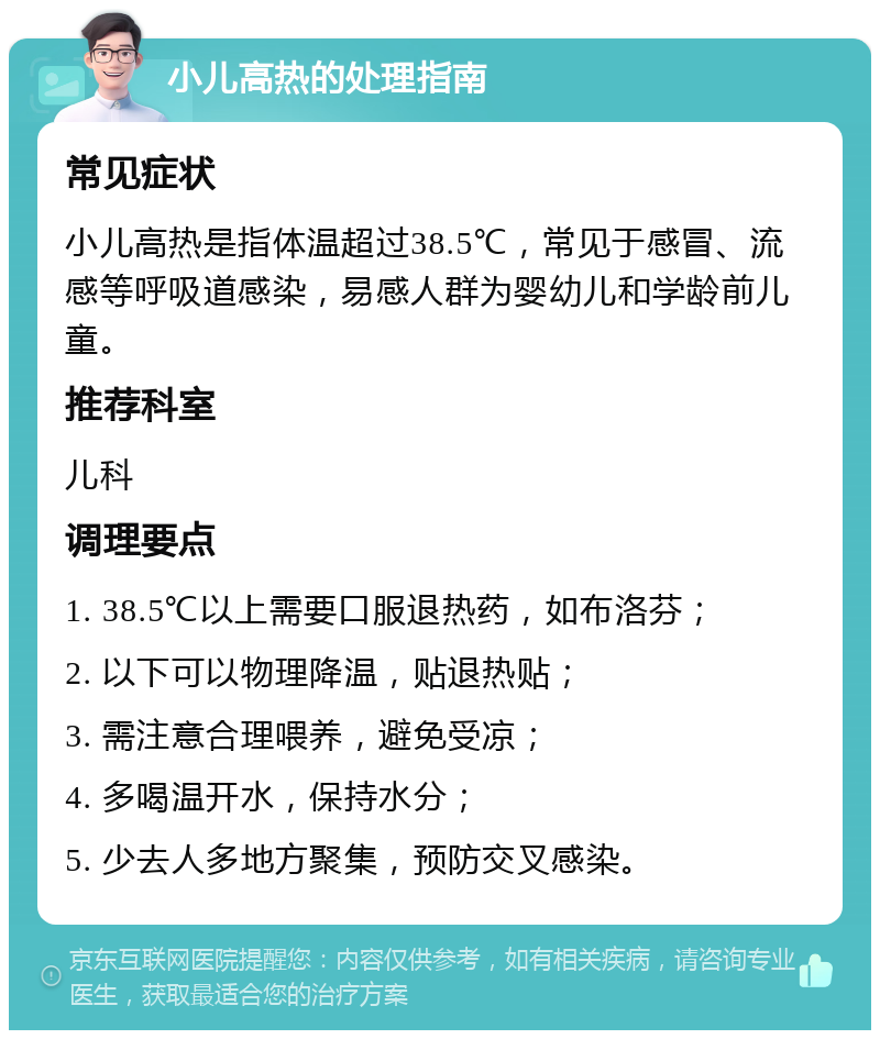 小儿高热的处理指南 常见症状 小儿高热是指体温超过38.5℃，常见于感冒、流感等呼吸道感染，易感人群为婴幼儿和学龄前儿童。 推荐科室 儿科 调理要点 1. 38.5℃以上需要口服退热药，如布洛芬； 2. 以下可以物理降温，贴退热贴； 3. 需注意合理喂养，避免受凉； 4. 多喝温开水，保持水分； 5. 少去人多地方聚集，预防交叉感染。