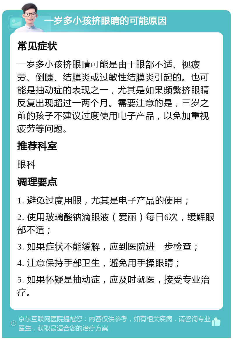 一岁多小孩挤眼睛的可能原因 常见症状 一岁多小孩挤眼睛可能是由于眼部不适、视疲劳、倒睫、结膜炎或过敏性结膜炎引起的。也可能是抽动症的表现之一，尤其是如果频繁挤眼睛反复出现超过一两个月。需要注意的是，三岁之前的孩子不建议过度使用电子产品，以免加重视疲劳等问题。 推荐科室 眼科 调理要点 1. 避免过度用眼，尤其是电子产品的使用； 2. 使用玻璃酸钠滴眼液（爱丽）每日6次，缓解眼部不适； 3. 如果症状不能缓解，应到医院进一步检查； 4. 注意保持手部卫生，避免用手揉眼睛； 5. 如果怀疑是抽动症，应及时就医，接受专业治疗。