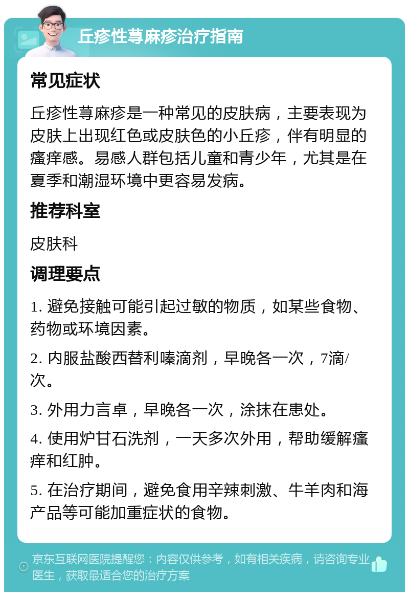 丘疹性荨麻疹治疗指南 常见症状 丘疹性荨麻疹是一种常见的皮肤病，主要表现为皮肤上出现红色或皮肤色的小丘疹，伴有明显的瘙痒感。易感人群包括儿童和青少年，尤其是在夏季和潮湿环境中更容易发病。 推荐科室 皮肤科 调理要点 1. 避免接触可能引起过敏的物质，如某些食物、药物或环境因素。 2. 内服盐酸西替利嗪滴剂，早晚各一次，7滴/次。 3. 外用力言卓，早晚各一次，涂抹在患处。 4. 使用炉甘石洗剂，一天多次外用，帮助缓解瘙痒和红肿。 5. 在治疗期间，避免食用辛辣刺激、牛羊肉和海产品等可能加重症状的食物。