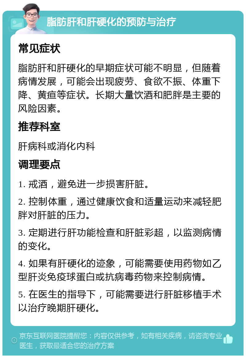 脂肪肝和肝硬化的预防与治疗 常见症状 脂肪肝和肝硬化的早期症状可能不明显，但随着病情发展，可能会出现疲劳、食欲不振、体重下降、黄疸等症状。长期大量饮酒和肥胖是主要的风险因素。 推荐科室 肝病科或消化内科 调理要点 1. 戒酒，避免进一步损害肝脏。 2. 控制体重，通过健康饮食和适量运动来减轻肥胖对肝脏的压力。 3. 定期进行肝功能检查和肝脏彩超，以监测病情的变化。 4. 如果有肝硬化的迹象，可能需要使用药物如乙型肝炎免疫球蛋白或抗病毒药物来控制病情。 5. 在医生的指导下，可能需要进行肝脏移植手术以治疗晚期肝硬化。