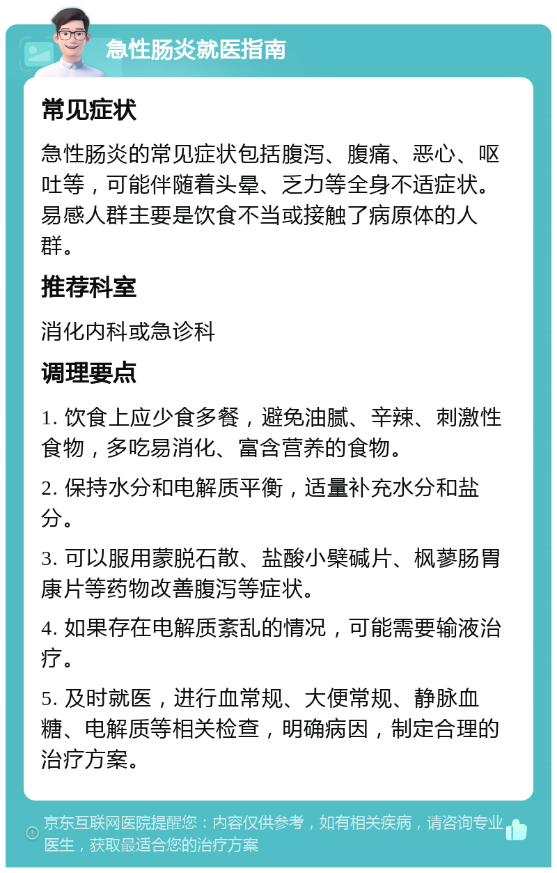 急性肠炎就医指南 常见症状 急性肠炎的常见症状包括腹泻、腹痛、恶心、呕吐等，可能伴随着头晕、乏力等全身不适症状。易感人群主要是饮食不当或接触了病原体的人群。 推荐科室 消化内科或急诊科 调理要点 1. 饮食上应少食多餐，避免油腻、辛辣、刺激性食物，多吃易消化、富含营养的食物。 2. 保持水分和电解质平衡，适量补充水分和盐分。 3. 可以服用蒙脱石散、盐酸小檗碱片、枫蓼肠胃康片等药物改善腹泻等症状。 4. 如果存在电解质紊乱的情况，可能需要输液治疗。 5. 及时就医，进行血常规、大便常规、静脉血糖、电解质等相关检查，明确病因，制定合理的治疗方案。