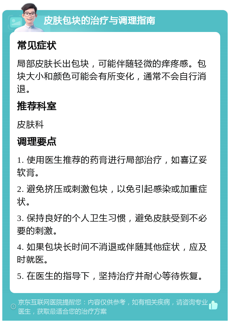 皮肤包块的治疗与调理指南 常见症状 局部皮肤长出包块，可能伴随轻微的痒疼感。包块大小和颜色可能会有所变化，通常不会自行消退。 推荐科室 皮肤科 调理要点 1. 使用医生推荐的药膏进行局部治疗，如喜辽妥软膏。 2. 避免挤压或刺激包块，以免引起感染或加重症状。 3. 保持良好的个人卫生习惯，避免皮肤受到不必要的刺激。 4. 如果包块长时间不消退或伴随其他症状，应及时就医。 5. 在医生的指导下，坚持治疗并耐心等待恢复。