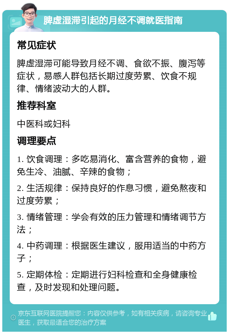 脾虚湿滞引起的月经不调就医指南 常见症状 脾虚湿滞可能导致月经不调、食欲不振、腹泻等症状，易感人群包括长期过度劳累、饮食不规律、情绪波动大的人群。 推荐科室 中医科或妇科 调理要点 1. 饮食调理：多吃易消化、富含营养的食物，避免生冷、油腻、辛辣的食物； 2. 生活规律：保持良好的作息习惯，避免熬夜和过度劳累； 3. 情绪管理：学会有效的压力管理和情绪调节方法； 4. 中药调理：根据医生建议，服用适当的中药方子； 5. 定期体检：定期进行妇科检查和全身健康检查，及时发现和处理问题。