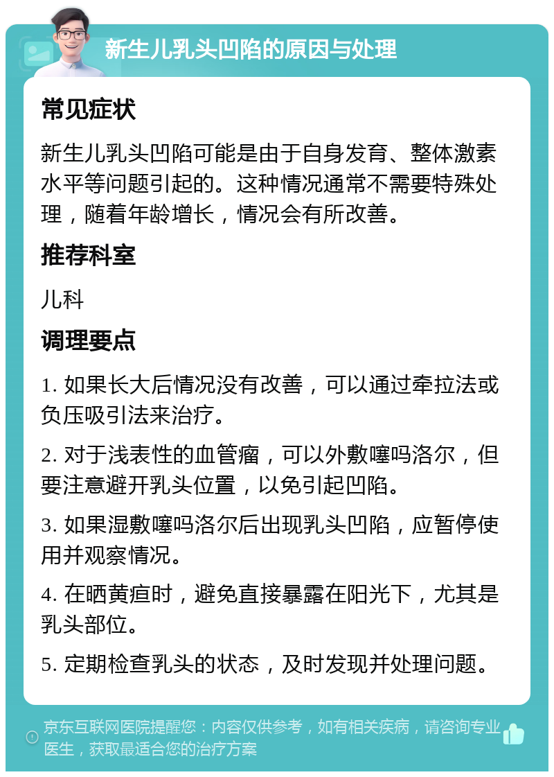 新生儿乳头凹陷的原因与处理 常见症状 新生儿乳头凹陷可能是由于自身发育、整体激素水平等问题引起的。这种情况通常不需要特殊处理，随着年龄增长，情况会有所改善。 推荐科室 儿科 调理要点 1. 如果长大后情况没有改善，可以通过牵拉法或负压吸引法来治疗。 2. 对于浅表性的血管瘤，可以外敷噻吗洛尔，但要注意避开乳头位置，以免引起凹陷。 3. 如果湿敷噻吗洛尔后出现乳头凹陷，应暂停使用并观察情况。 4. 在晒黄疸时，避免直接暴露在阳光下，尤其是乳头部位。 5. 定期检查乳头的状态，及时发现并处理问题。