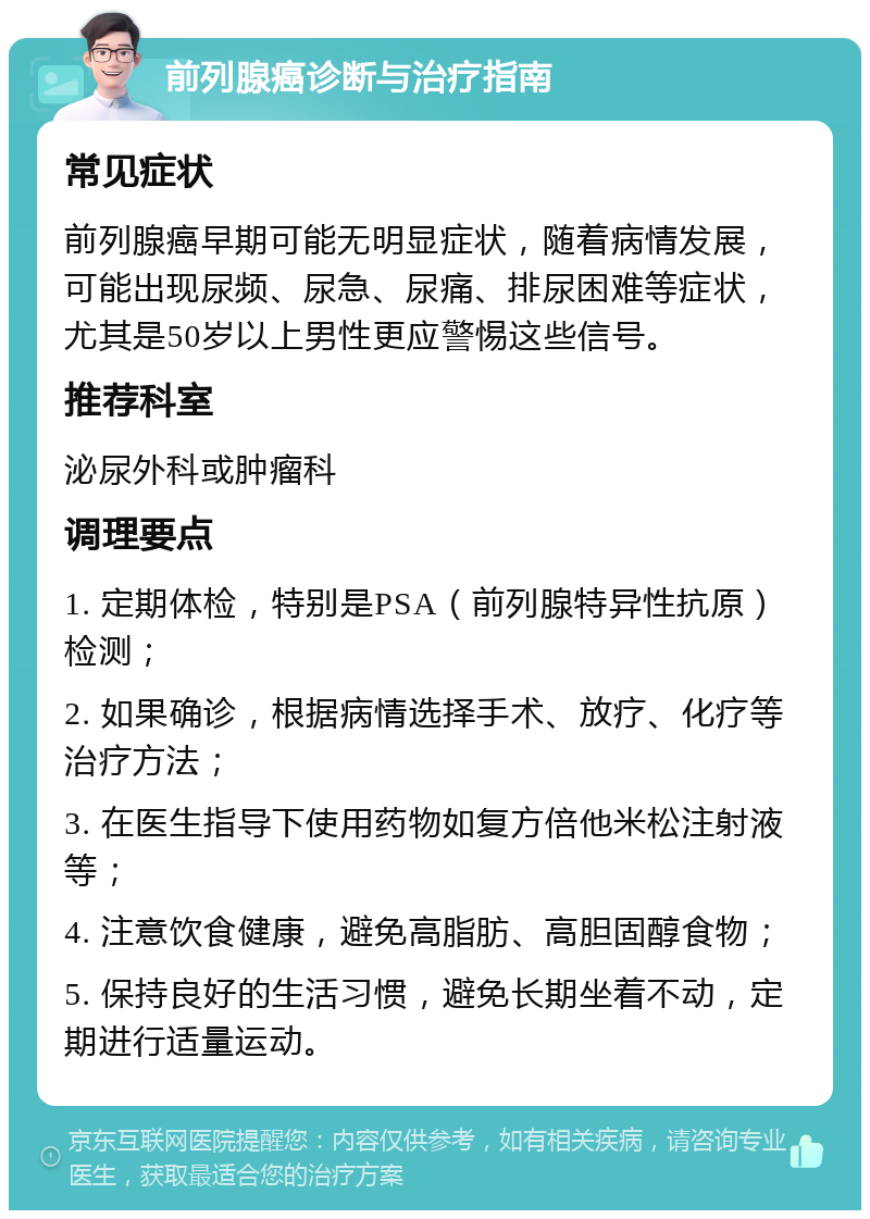 前列腺癌诊断与治疗指南 常见症状 前列腺癌早期可能无明显症状，随着病情发展，可能出现尿频、尿急、尿痛、排尿困难等症状，尤其是50岁以上男性更应警惕这些信号。 推荐科室 泌尿外科或肿瘤科 调理要点 1. 定期体检，特别是PSA（前列腺特异性抗原）检测； 2. 如果确诊，根据病情选择手术、放疗、化疗等治疗方法； 3. 在医生指导下使用药物如复方倍他米松注射液等； 4. 注意饮食健康，避免高脂肪、高胆固醇食物； 5. 保持良好的生活习惯，避免长期坐着不动，定期进行适量运动。