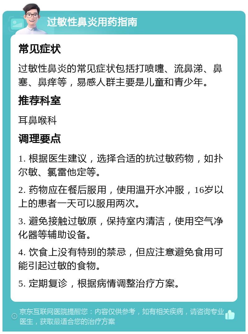 过敏性鼻炎用药指南 常见症状 过敏性鼻炎的常见症状包括打喷嚏、流鼻涕、鼻塞、鼻痒等，易感人群主要是儿童和青少年。 推荐科室 耳鼻喉科 调理要点 1. 根据医生建议，选择合适的抗过敏药物，如扑尔敏、氯雷他定等。 2. 药物应在餐后服用，使用温开水冲服，16岁以上的患者一天可以服用两次。 3. 避免接触过敏原，保持室内清洁，使用空气净化器等辅助设备。 4. 饮食上没有特别的禁忌，但应注意避免食用可能引起过敏的食物。 5. 定期复诊，根据病情调整治疗方案。