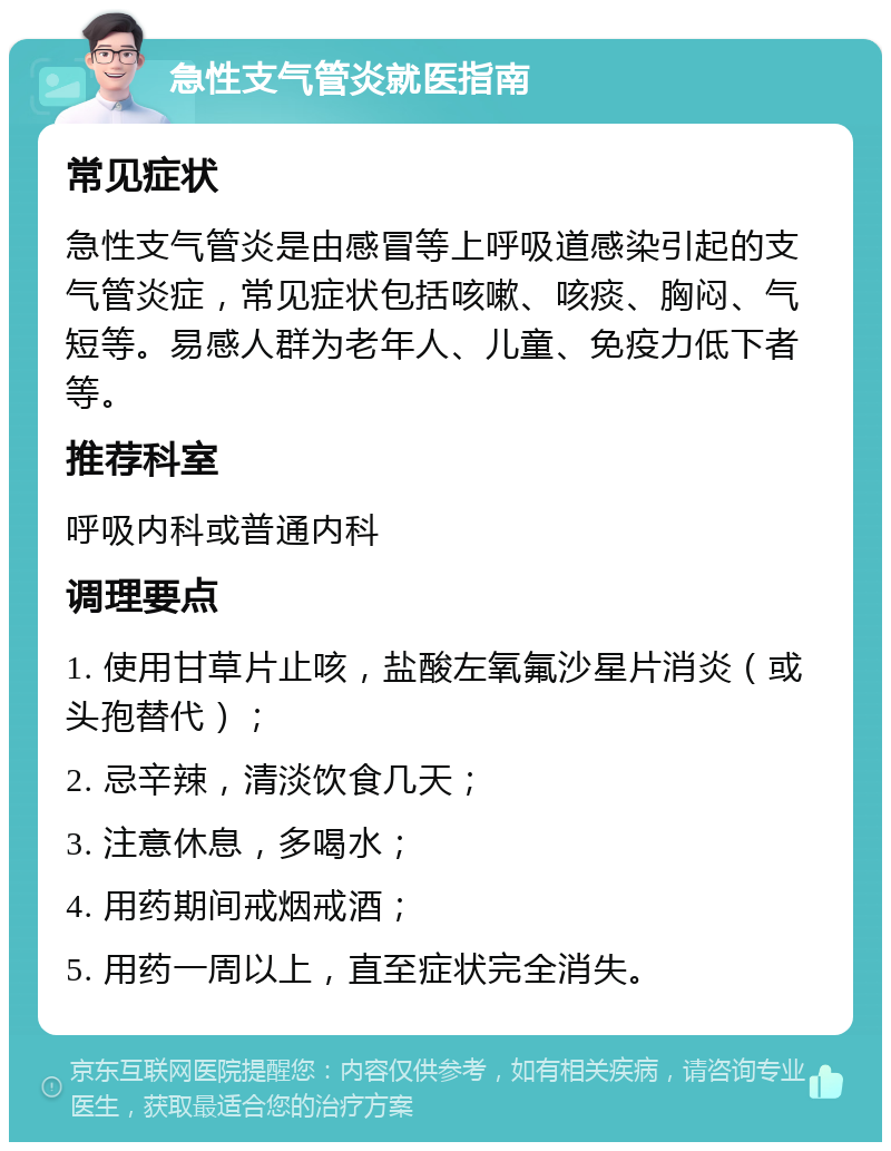 急性支气管炎就医指南 常见症状 急性支气管炎是由感冒等上呼吸道感染引起的支气管炎症，常见症状包括咳嗽、咳痰、胸闷、气短等。易感人群为老年人、儿童、免疫力低下者等。 推荐科室 呼吸内科或普通内科 调理要点 1. 使用甘草片止咳，盐酸左氧氟沙星片消炎（或头孢替代）； 2. 忌辛辣，清淡饮食几天； 3. 注意休息，多喝水； 4. 用药期间戒烟戒酒； 5. 用药一周以上，直至症状完全消失。