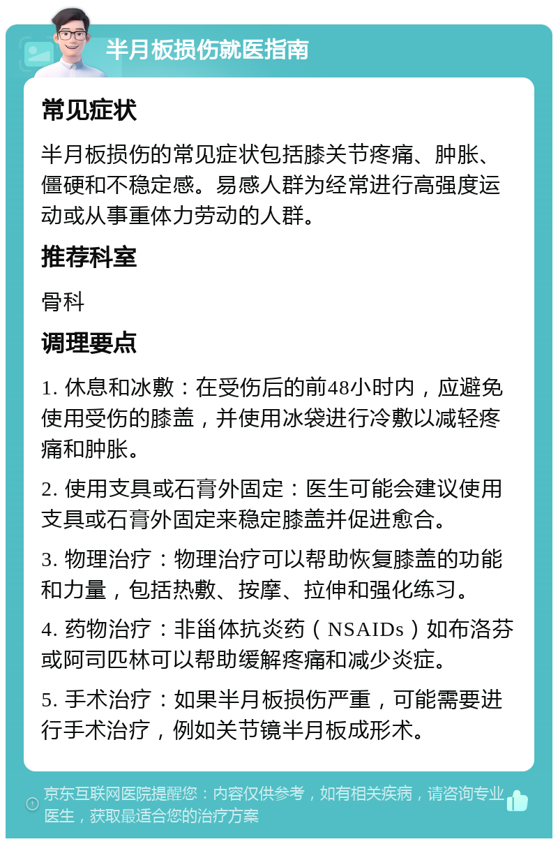 半月板损伤就医指南 常见症状 半月板损伤的常见症状包括膝关节疼痛、肿胀、僵硬和不稳定感。易感人群为经常进行高强度运动或从事重体力劳动的人群。 推荐科室 骨科 调理要点 1. 休息和冰敷：在受伤后的前48小时内，应避免使用受伤的膝盖，并使用冰袋进行冷敷以减轻疼痛和肿胀。 2. 使用支具或石膏外固定：医生可能会建议使用支具或石膏外固定来稳定膝盖并促进愈合。 3. 物理治疗：物理治疗可以帮助恢复膝盖的功能和力量，包括热敷、按摩、拉伸和强化练习。 4. 药物治疗：非甾体抗炎药（NSAIDs）如布洛芬或阿司匹林可以帮助缓解疼痛和减少炎症。 5. 手术治疗：如果半月板损伤严重，可能需要进行手术治疗，例如关节镜半月板成形术。