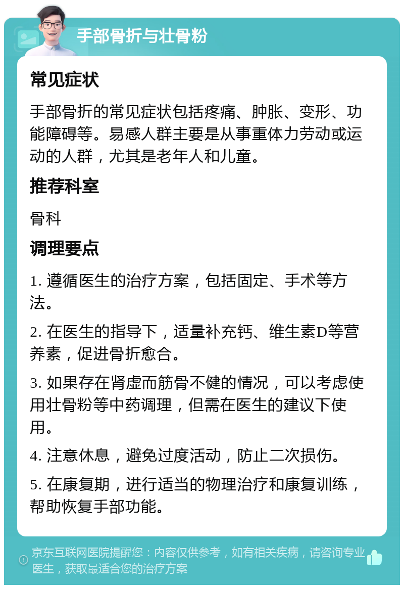 手部骨折与壮骨粉 常见症状 手部骨折的常见症状包括疼痛、肿胀、变形、功能障碍等。易感人群主要是从事重体力劳动或运动的人群，尤其是老年人和儿童。 推荐科室 骨科 调理要点 1. 遵循医生的治疗方案，包括固定、手术等方法。 2. 在医生的指导下，适量补充钙、维生素D等营养素，促进骨折愈合。 3. 如果存在肾虚而筋骨不健的情况，可以考虑使用壮骨粉等中药调理，但需在医生的建议下使用。 4. 注意休息，避免过度活动，防止二次损伤。 5. 在康复期，进行适当的物理治疗和康复训练，帮助恢复手部功能。