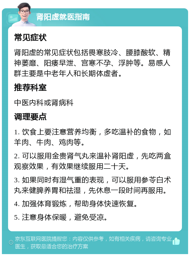 肾阳虚就医指南 常见症状 肾阳虚的常见症状包括畏寒肢冷、腰膝酸软、精神萎靡、阳痿早泄、宫寒不孕、浮肿等。易感人群主要是中老年人和长期体虚者。 推荐科室 中医内科或肾病科 调理要点 1. 饮食上要注意营养均衡，多吃温补的食物，如羊肉、牛肉、鸡肉等。 2. 可以服用金贵肾气丸来温补肾阳虚，先吃两盒观察效果，有效果继续服用二十天。 3. 如果同时有湿气重的表现，可以服用参苓白术丸来健脾养胃和祛湿，先休息一段时间再服用。 4. 加强体育锻炼，帮助身体快速恢复。 5. 注意身体保暖，避免受凉。